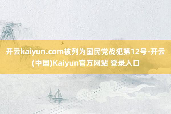 开云kaiyun.com被列为国民党战犯第12号-开云(中国)Kaiyun官方网站 登录入口